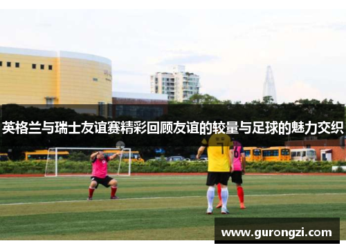 英格兰与瑞士友谊赛精彩回顾友谊的较量与足球的魅力交织