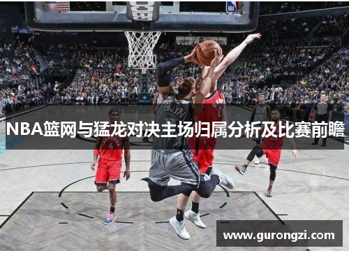 NBA篮网与猛龙对决主场归属分析及比赛前瞻